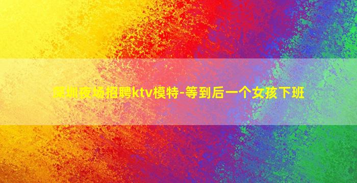 深圳夜场招聘ktv模特-等到后一个女孩下班